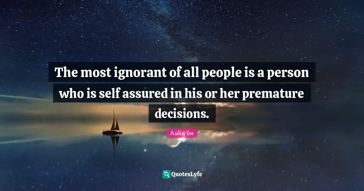 The most ignorant of all people is a person who is self assured in his or her premature decisions.