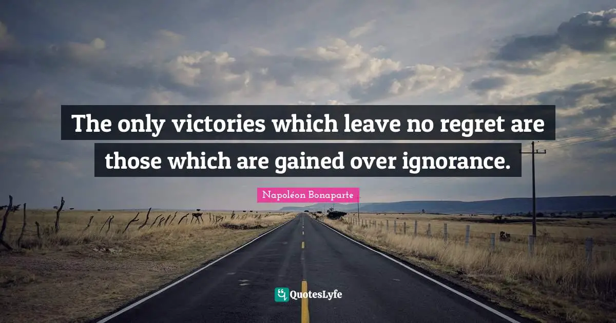 The only victories which leave no regret are those which are gained over ignorance.