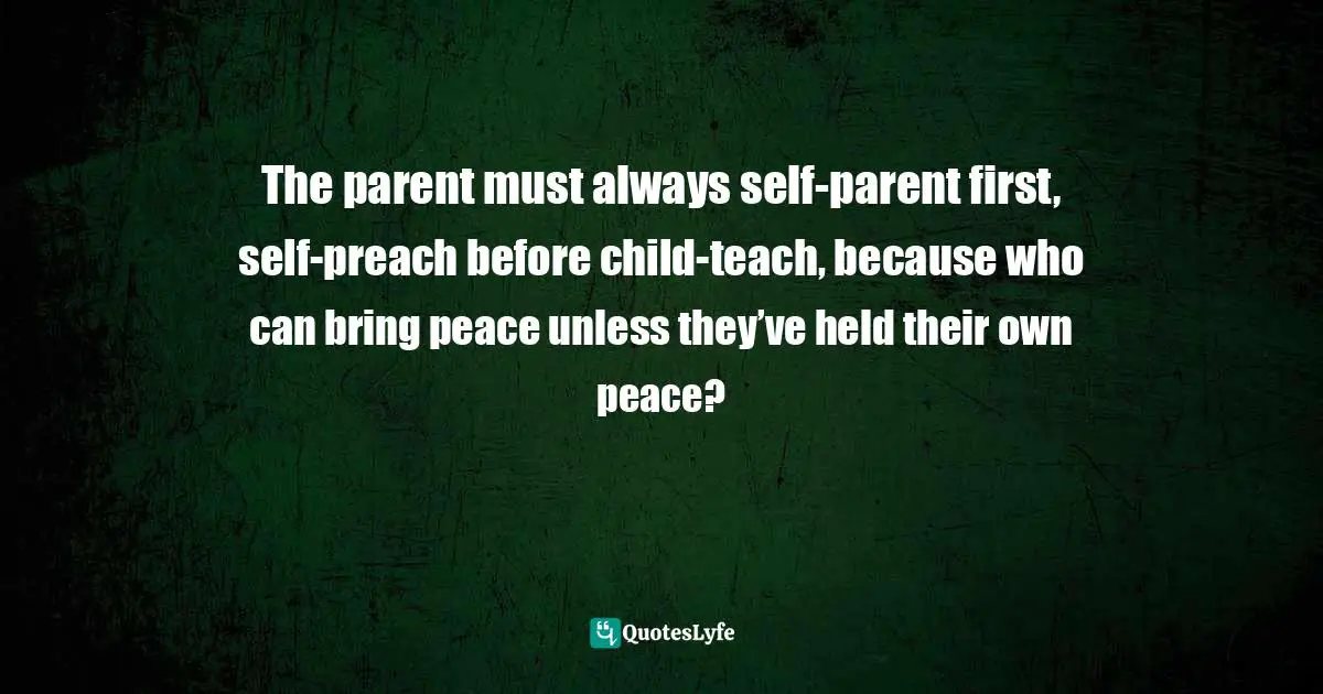 The parent must always self-parent first, self-preach before child-teach, because who can bring peace unless they’ve held their own peace?