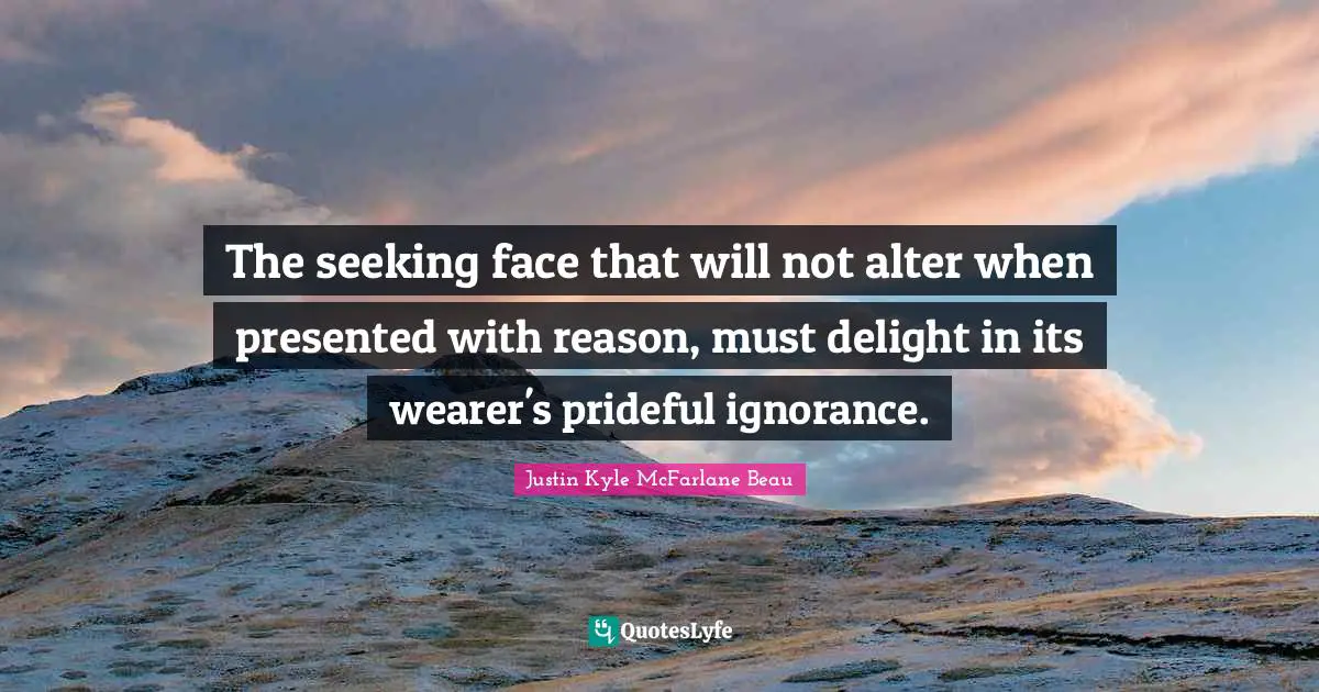 The seeking face that will not alter when presented with reason, must delight in its wearer's prideful ignorance.