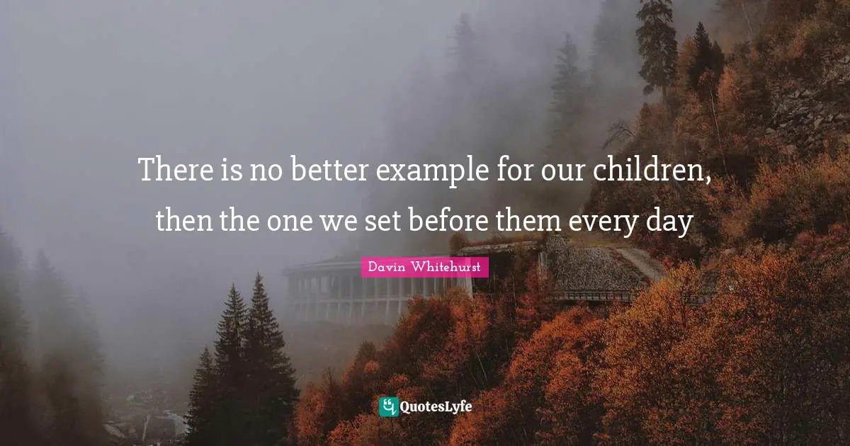 There is no better example for our children, then the one we set before them every day