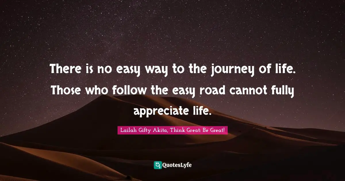 There is no easy way to the journey of life. Those who follow the easy road cannot fully appreciate life.