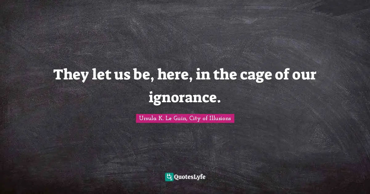 They let us be, here, in the cage of our ignorance.