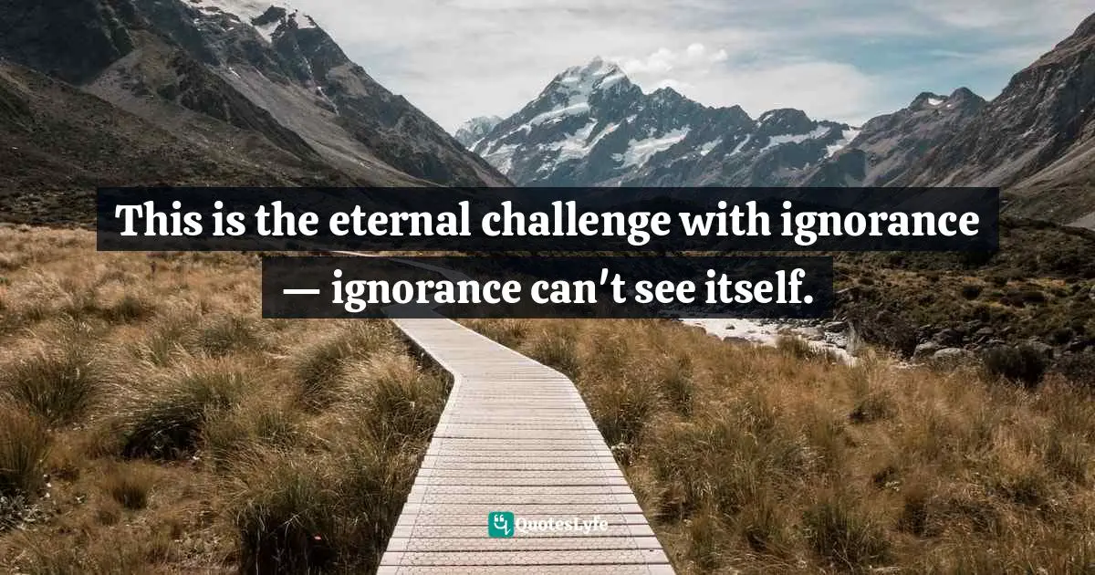 This is the eternal challenge with ignorance — ignorance can't see itself.