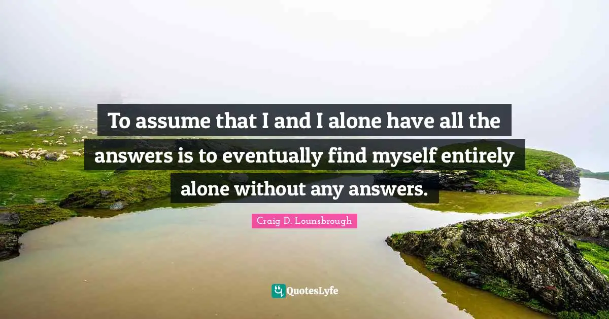 Absorbed Quotes: "To assume that I and I alone have all the answers is to eventually find myself entirely alone without any answers."