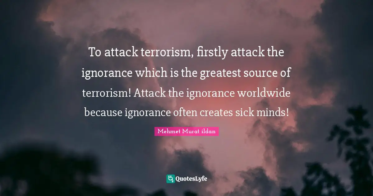 To attack terrorism, firstly attack the ignorance which is the greatest source of terrorism! Attack the ignorance worldwide because ignorance often creates sick minds!