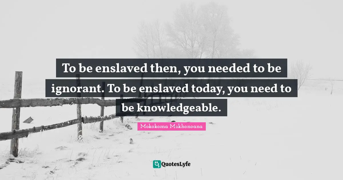 To be enslaved then, you needed to be ignorant. To be enslaved today, you need to be knowledgeable.