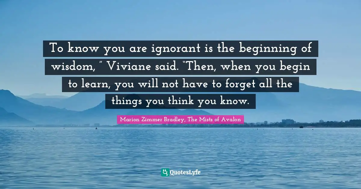 To know you are ignorant is the beginning of wisdom, ” Viviane said. “Then, when you begin to learn, you will not have to forget all the things you think you know.