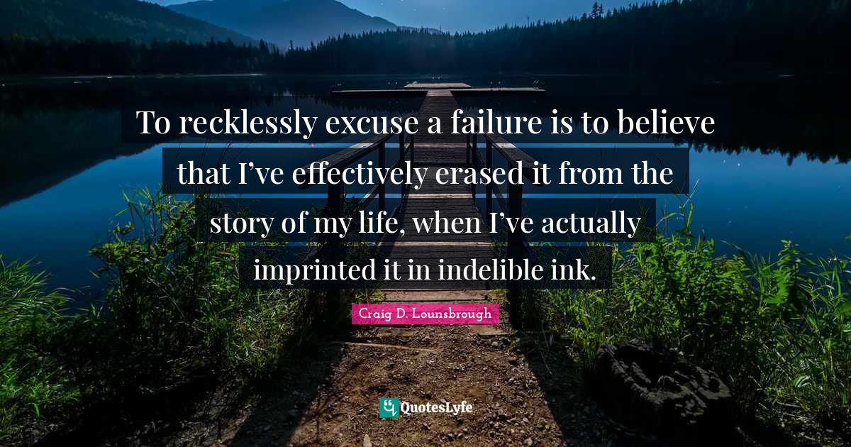 To recklessly excuse a failure is to believe that I’ve effectively erased it from the story of my life, when I’ve actually imprinted it in indelible ink.