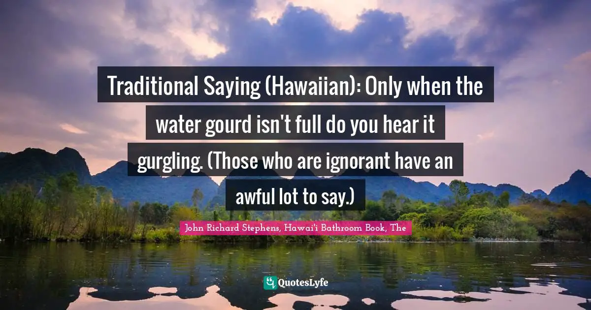John Richard Stephens, Hawai'i Bathroom Book, The Quotes: "Traditional Saying (Hawaiian): Only when the water gourd isn't full do you hear it gurgling. (Those who are ignorant have an awful lot to say.)"