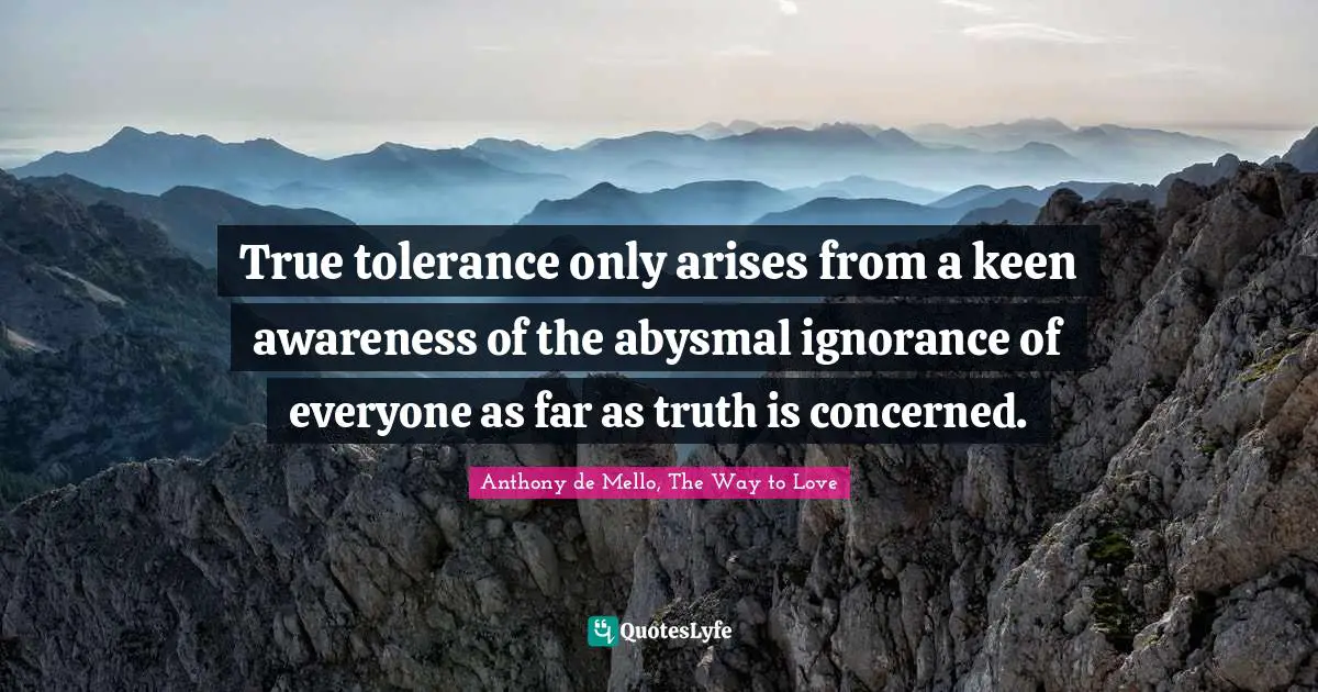True tolerance only arises from a keen awareness of the abysmal ignorance of everyone as far as truth is concerned.