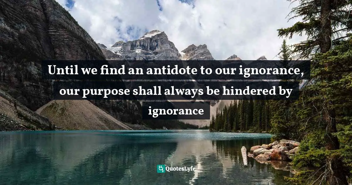 Until we find an antidote to our ignorance, our purpose shall always be hindered by ignorance