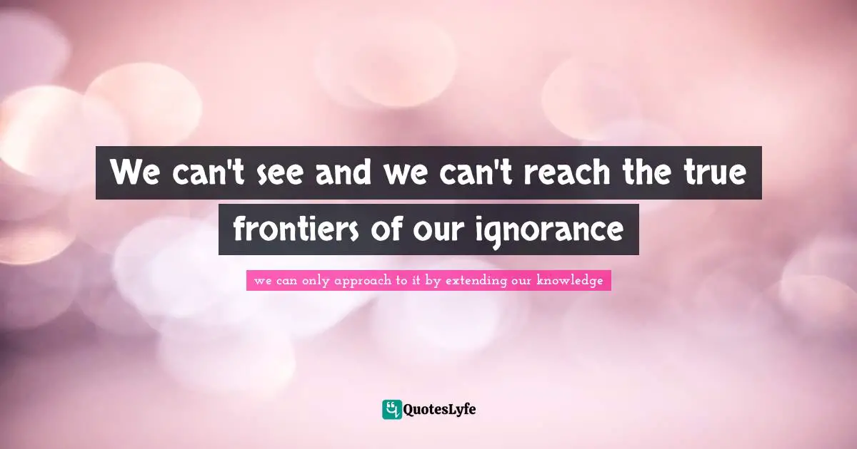 We can't see and we can't reach the true frontiers of our ignorance