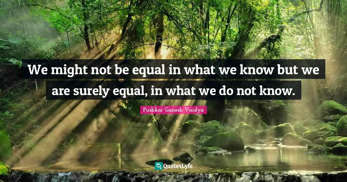 We might not be equal in what we know but we are surely equal, in what we do not know.