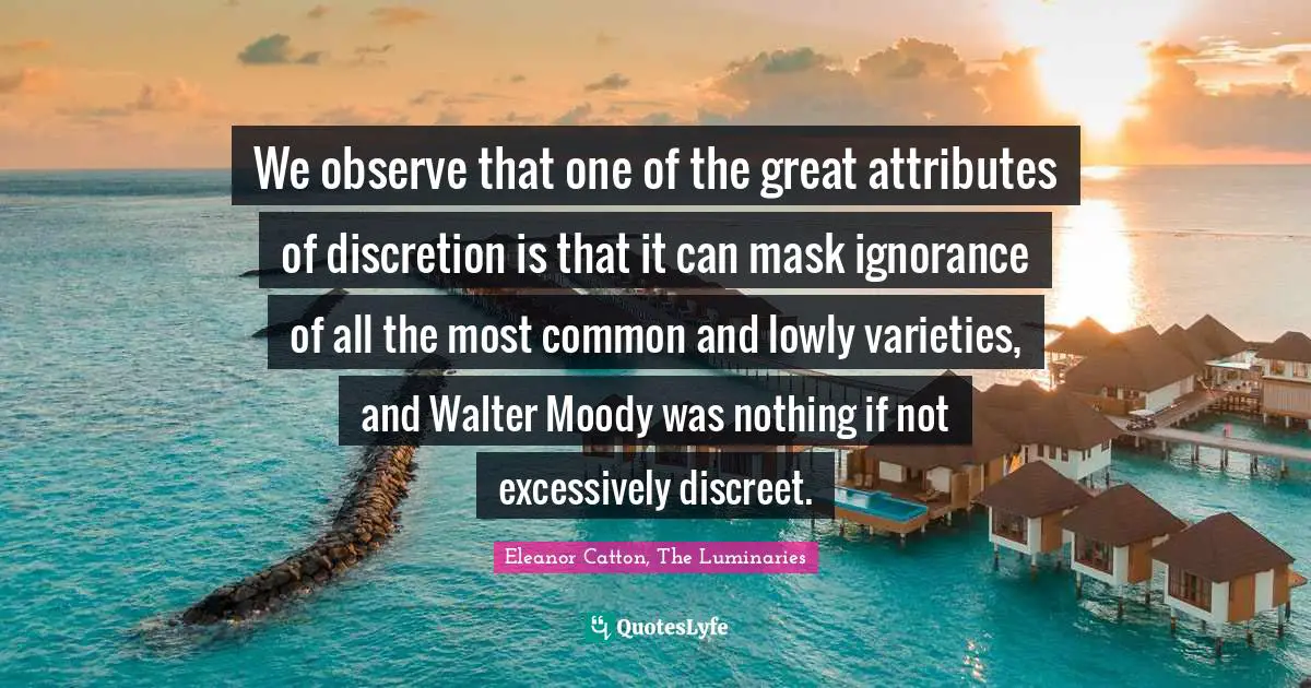 We observe that one of the great attributes of discretion is that it can mask ignorance of all the most common and lowly varieties, and Walter Moody was nothing if not excessively discreet.