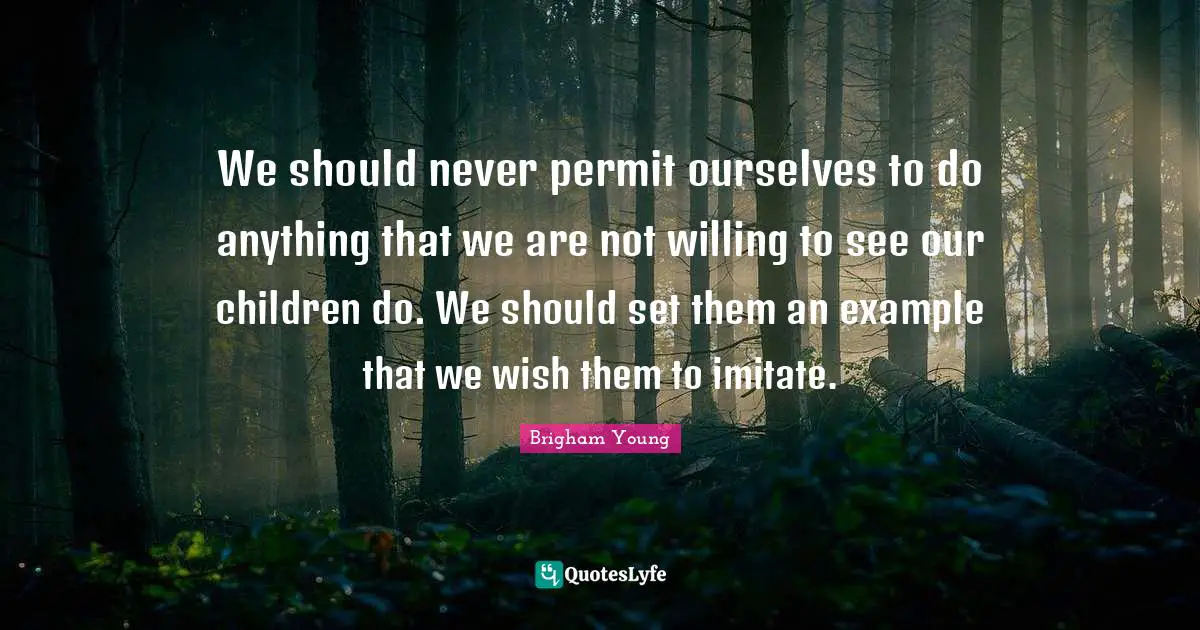 We should never permit ourselves to do anything that we are not willing to see our children do. We should set them an example that we wish them to imitate.