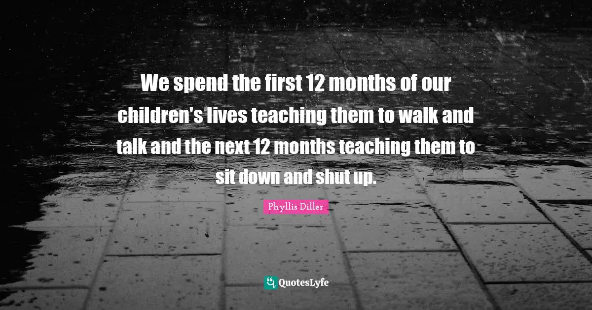 We spend the first 12 months of our children's lives teaching them to walk and talk and the next 12 months teaching them to sit down and shut up.