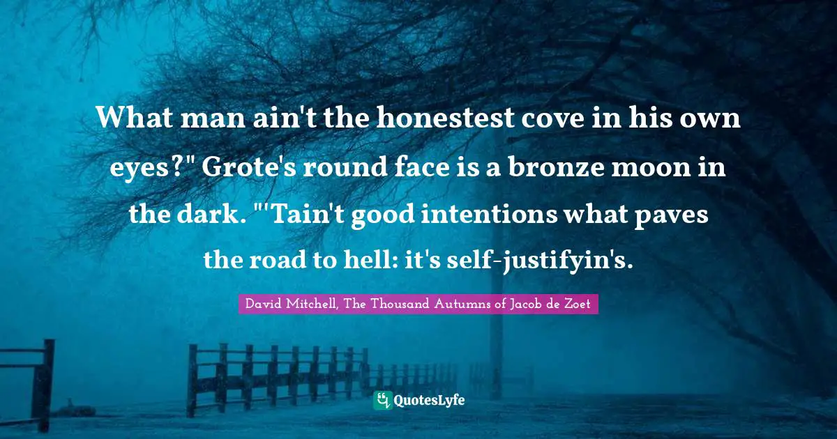 What man ain't the honestest cove in his own eyes?" Grote's round face is a bronze moon in the dark. "'Tain't good intentions what paves the road to hell: it's self-justifyin's.