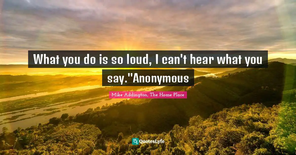 What you do is so loud, I can't hear what you say."Anonymous