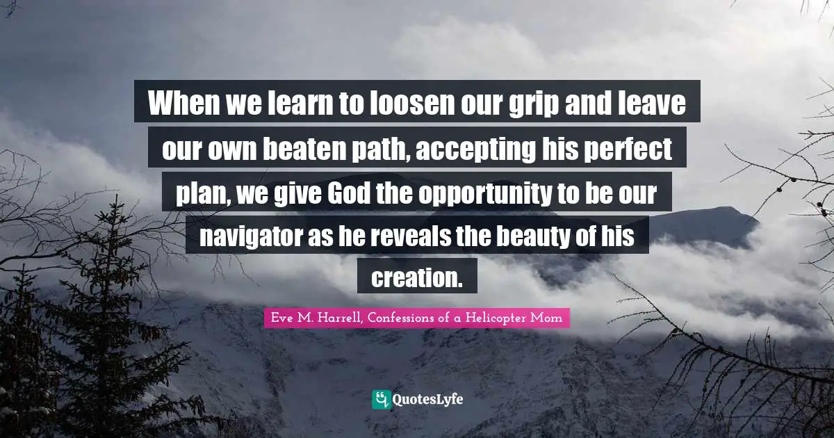 When we learn to loosen our grip and leave our own beaten path, accepting his perfect plan, we give God the opportunity to be our navigator as he reveals the beauty of his creation.