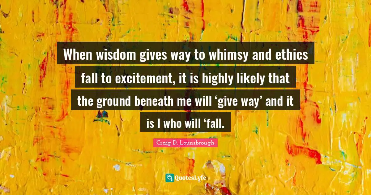 Impulsive Quotes: "When wisdom gives way to whimsy and ethics fall to excitement, it is highly likely that the ground beneath me will ‘give way’ and it is I who will ‘fall."