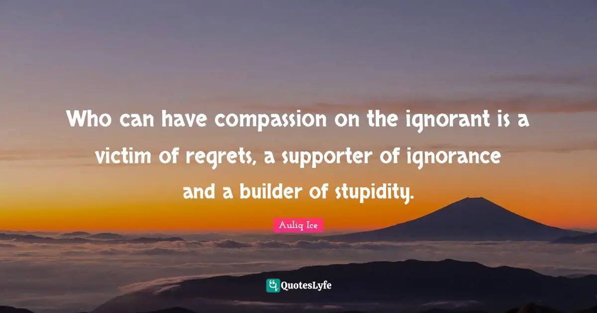 Who can have compassion on the ignorant is a victim of regrets, a supporter of ignorance and a builder of stupidity.