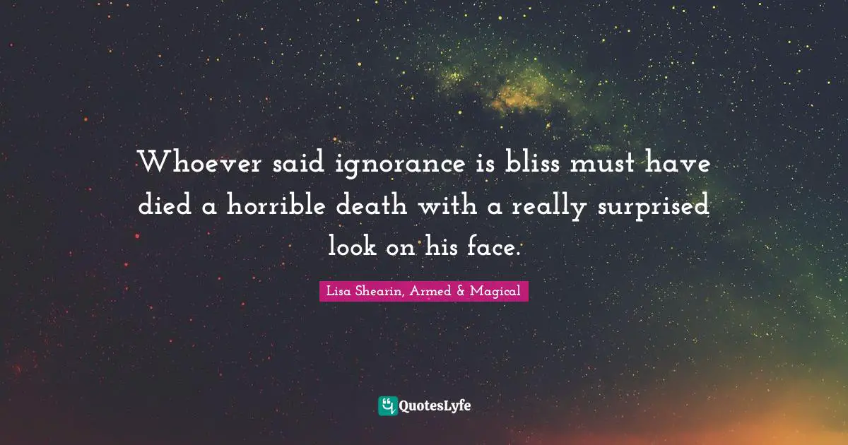 Whoever said ignorance is bliss must have died a horrible death with a really surprised look on his face.