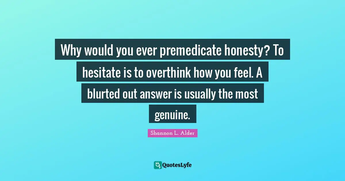 Why would you ever premedicate honesty? To hesitate is to overthink how you feel. A blurted out answer is usually the most genuine.