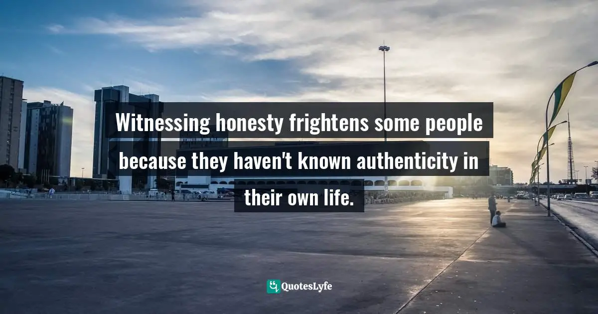 Witnessing honesty frightens some people because they haven't known authenticity in their own life.