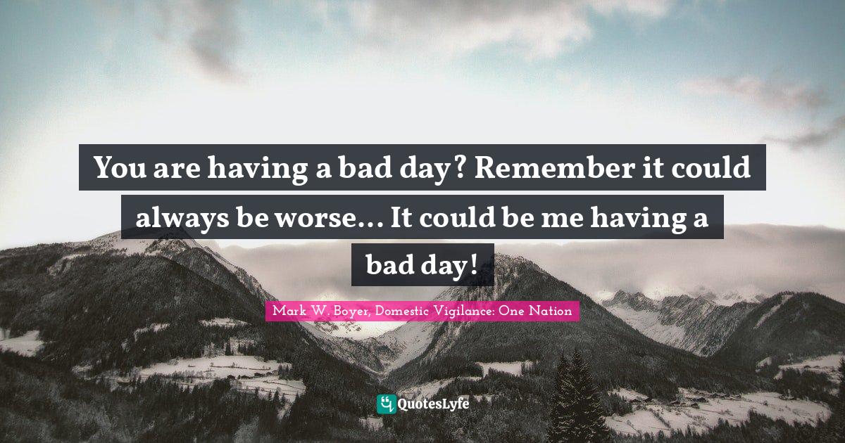 Mark W. Boyer Quotes: "You are having a bad day? Remember it could always be worse... It could be me having a bad day!"