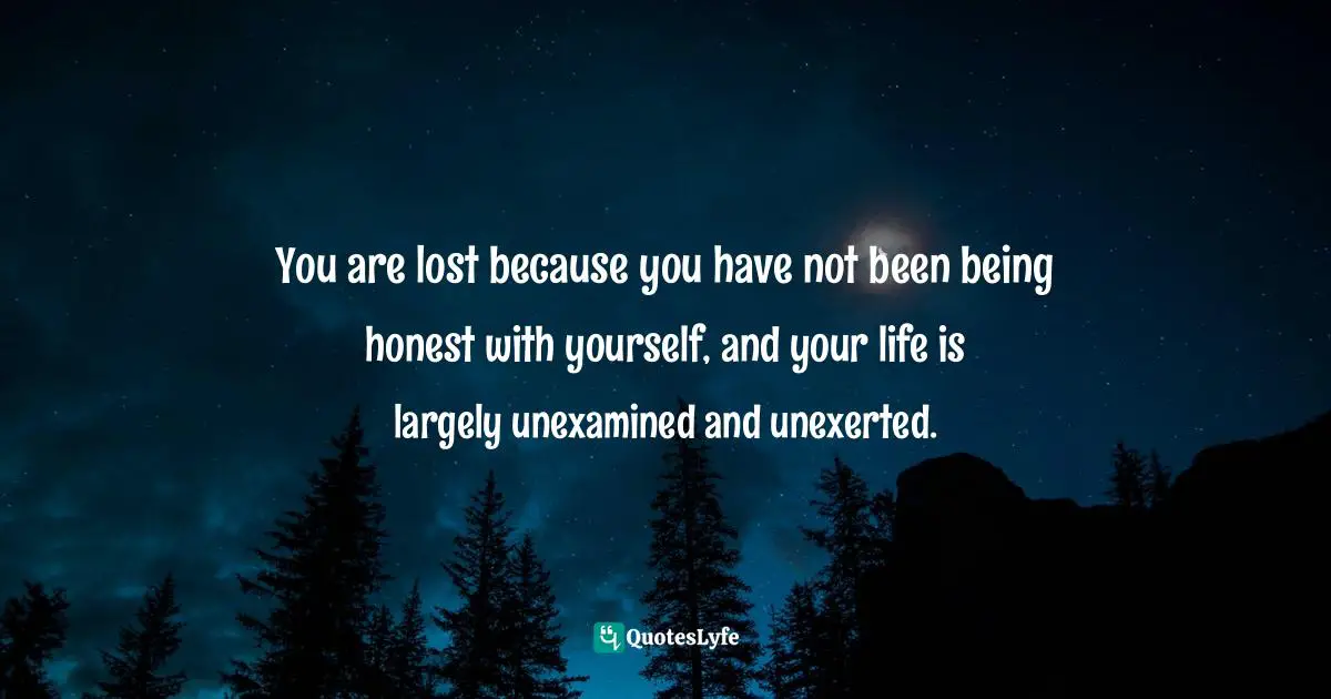 You are lost because you have not been being honest with yourself, and your life is largely unexamined and unexerted.
