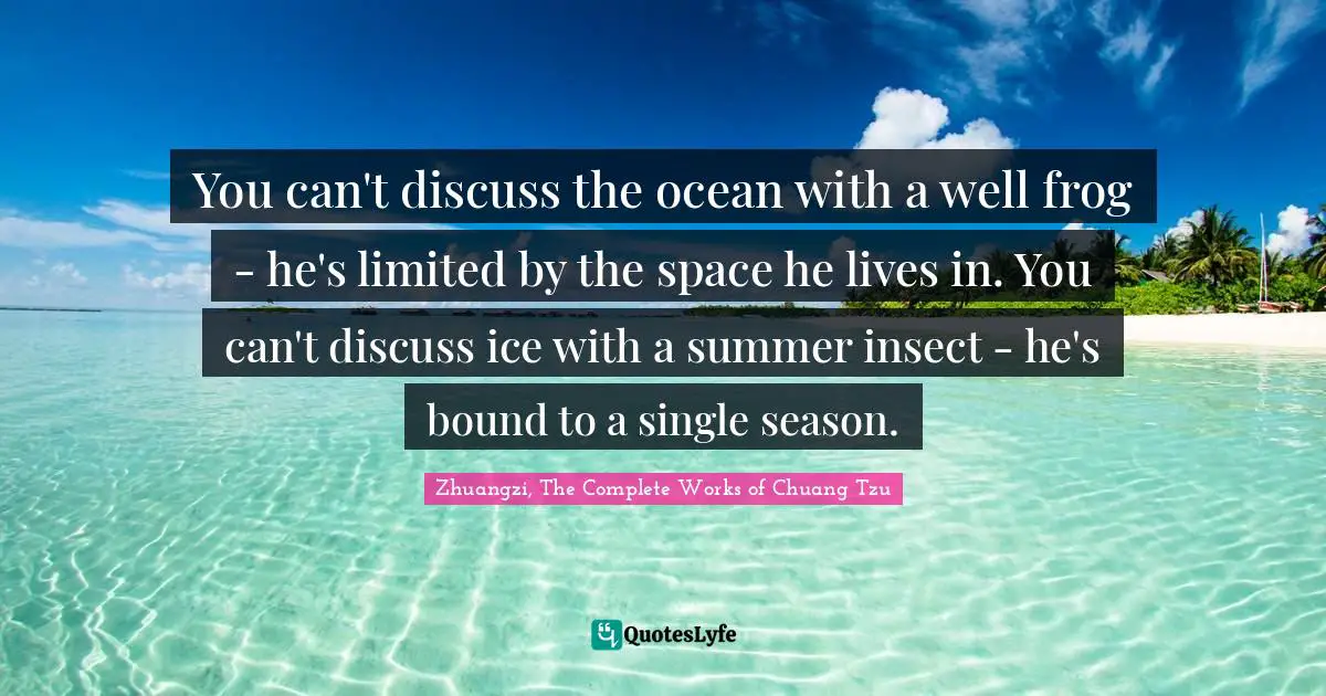 Zhuangzi, The Complete Works Of Chuang Tzu Quotes: "You can't discuss the ocean with a well frog - he's limited by the space he lives in. You can't discuss ice with a summer insect - he's bound to a single season."