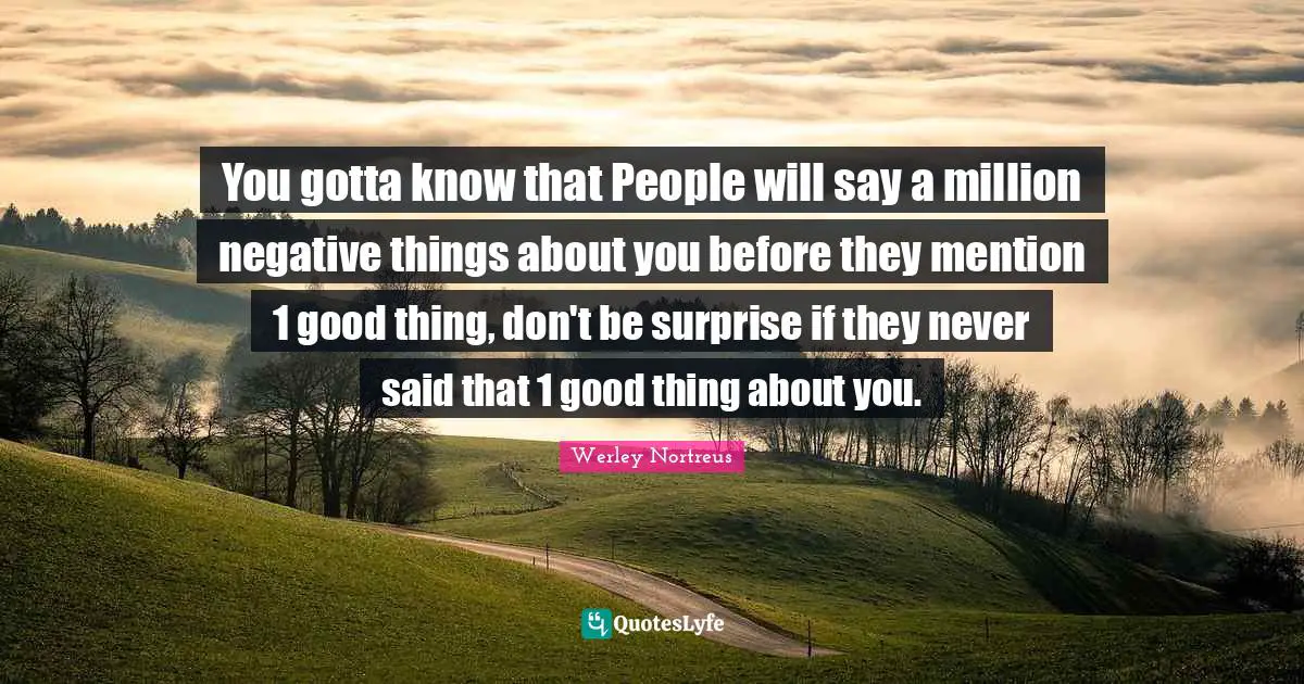 You gotta know that People will say a million negative things about you before they mention 1 good thing, don't be surprise if they never said that 1 good thing about you.