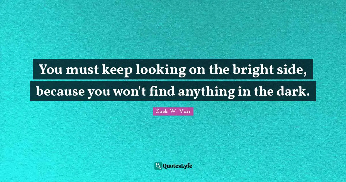 You must keep looking on the bright side, because you won't find anything in the dark.