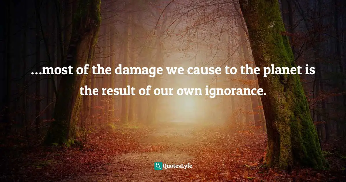 …most of the damage we cause to the planet is the result of our own ignorance.