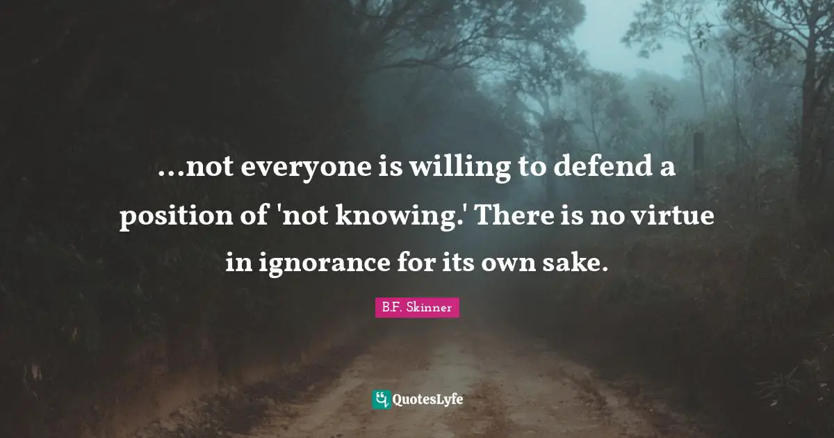 ...not everyone is willing to defend a position of 'not knowing.' There is no virtue in ignorance for its own sake.