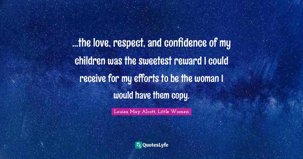 Louisa May Alcott, Little Women Quotes: ...the love, respect, and confidence of my children was the sweetest reward I could receive for my efforts to be the woman I would have them copy.
