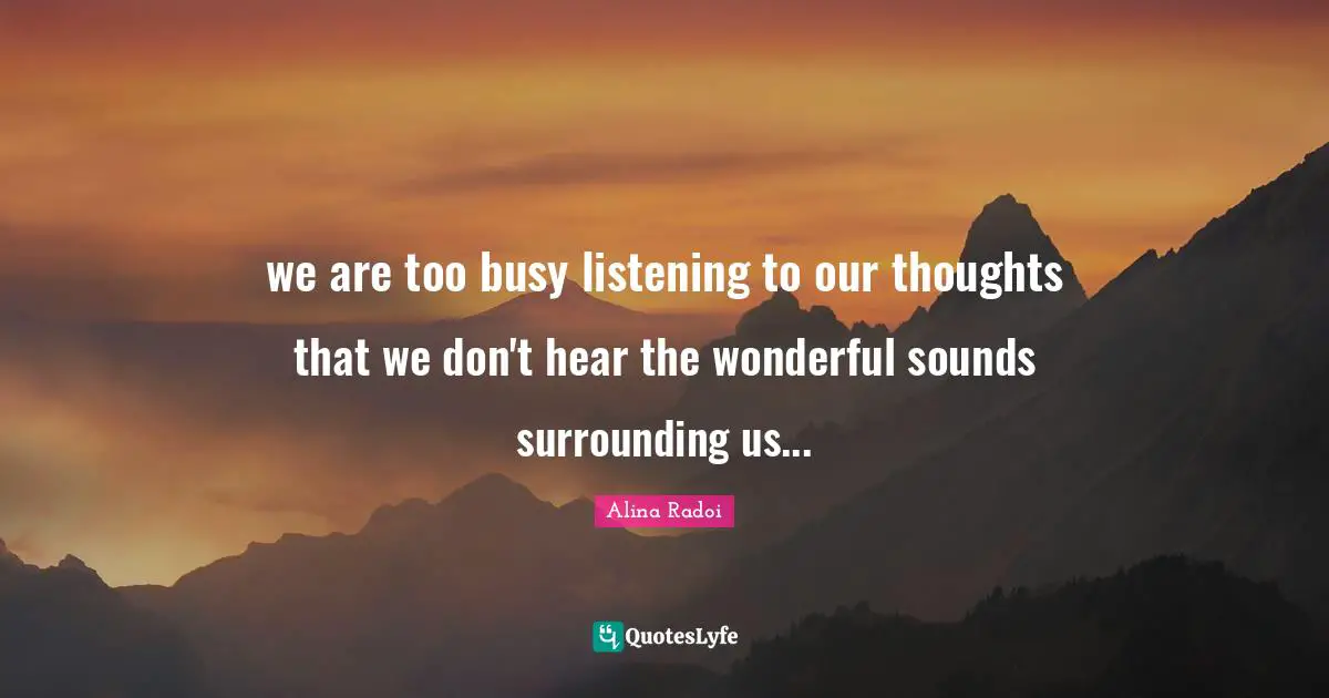Alina Radoi Quotes: "we are too busy listening to our thoughts that we don't hear the wonderful sounds surrounding us..."