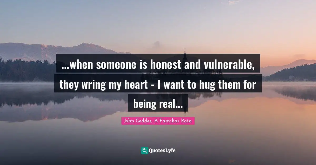 ...when someone is honest and vulnerable, they wring my heart - I want to hug them for being real...