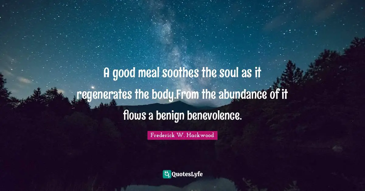 A good meal soothes the soul as it regenerates the body.From the abundance of it flows a benign benevolence.