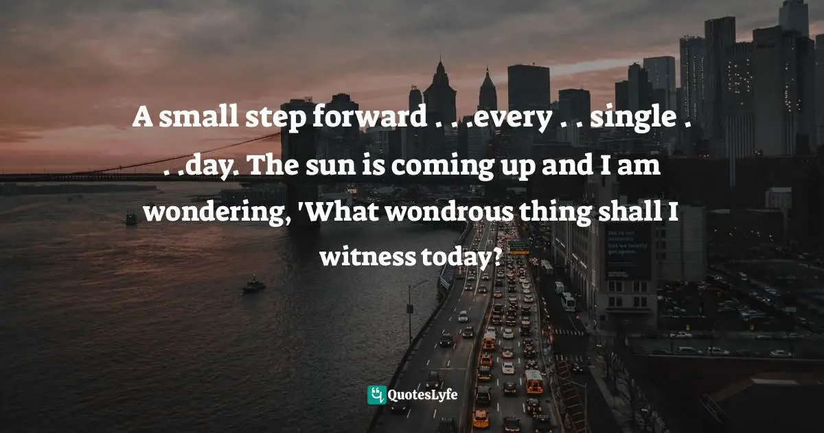 A small step forward . . .every . . single . . .day. The sun is coming up and I am wondering, 'What wondrous thing shall I witness today?