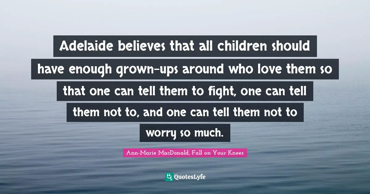 Adelaide believes that all children should have enough grown-ups around who love them so that one can tell them to fight, one can tell them not to, and one can tell them not to worry so much.