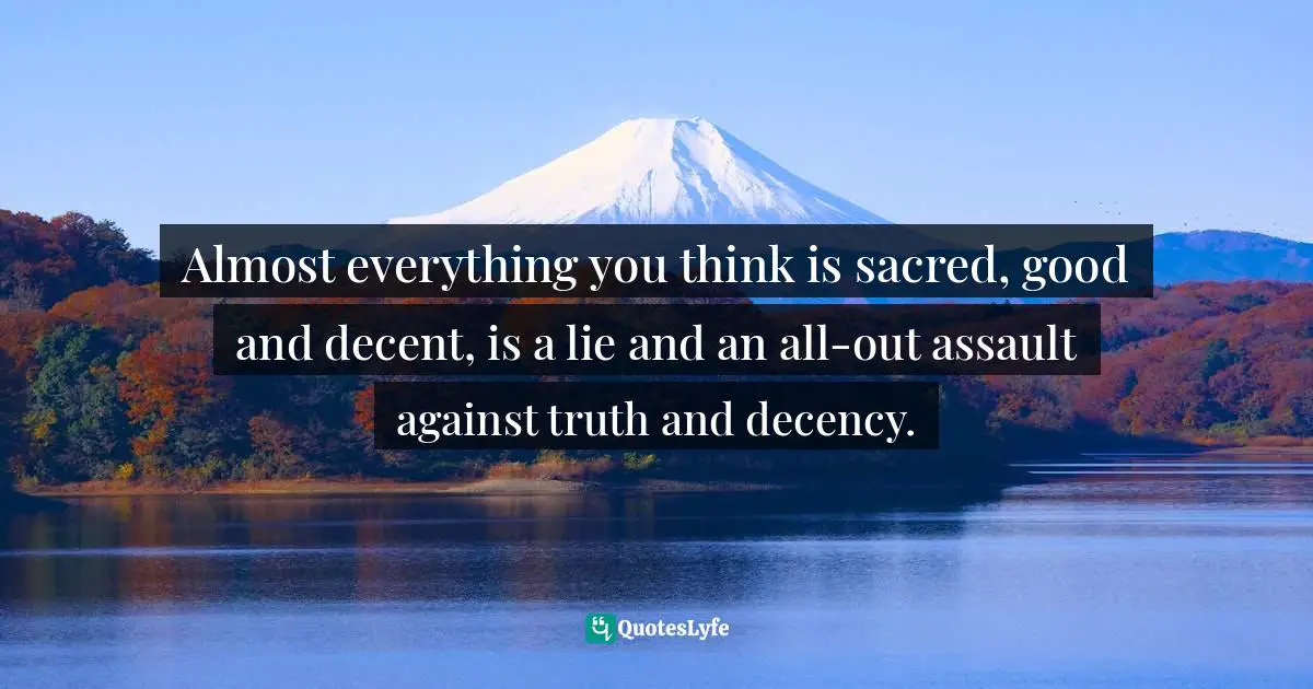 Almost everything you think is sacred, good and decent, is a lie and an all-out assault against truth and decency.