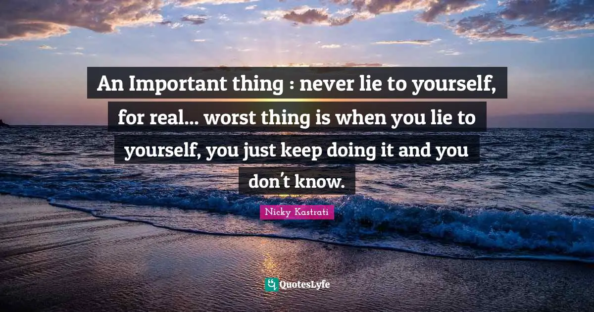 An Important thing : never lie to yourself, for real... worst thing is when you lie to yourself, you just keep doing it and you don't know.
