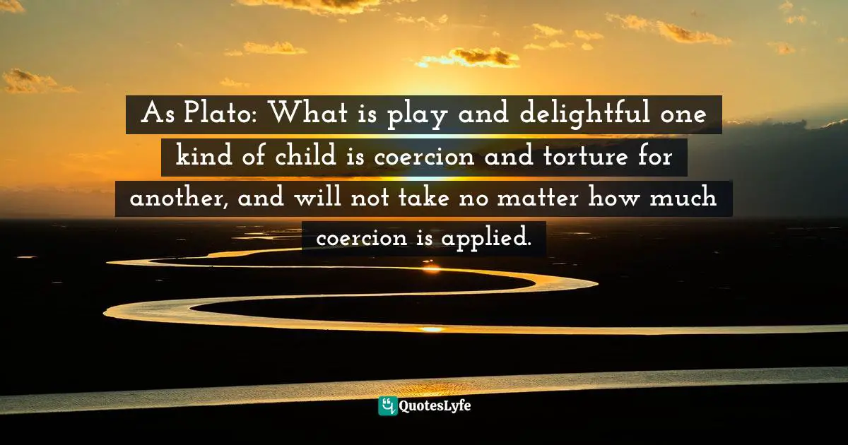 As Plato: What is play and delightful one kind of child is coercion and torture for another, and will not take no matter how much coercion is applied.