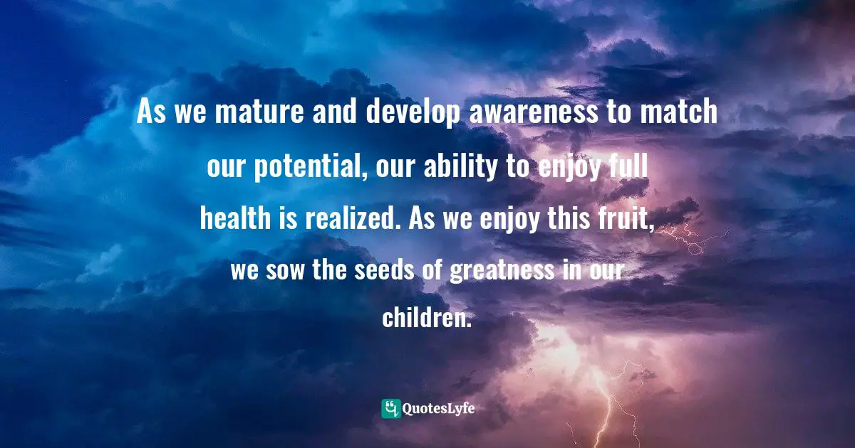 As we mature and develop awareness to match our potential, our ability to enjoy full health is realized. As we enjoy this fruit, we sow the seeds of greatness in our children.