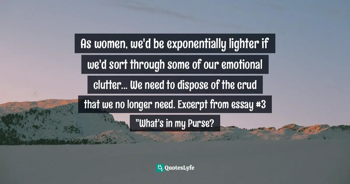 As women, we'd be exponentially lighter if we'd sort through some of our emotional clutter... We need to dispose of the crud that we no longer need. Excerpt from essay #3 "What's in my Purse?