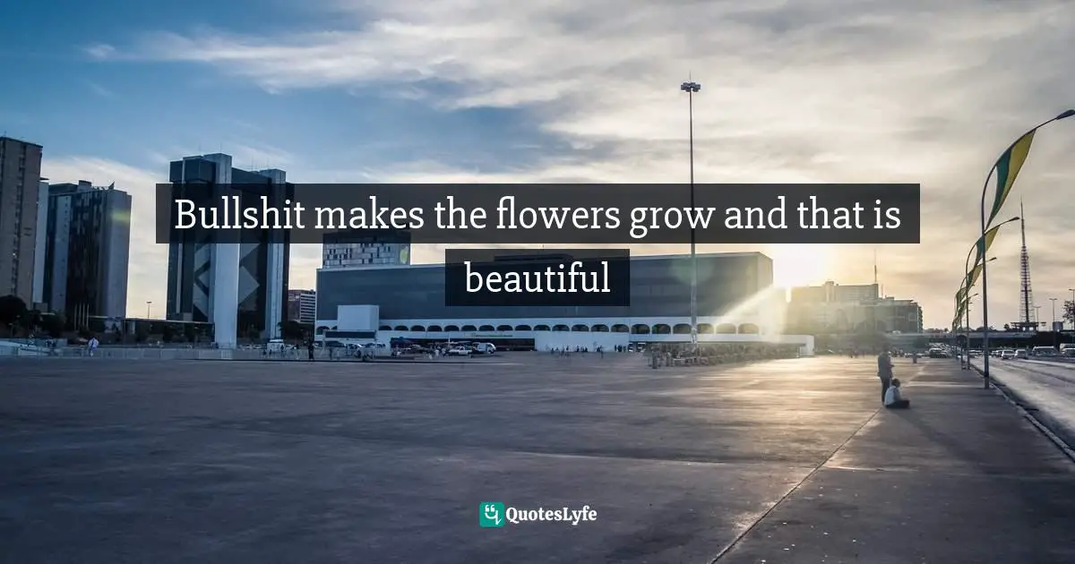 Bullshit makes the flowers grow and that is beautiful