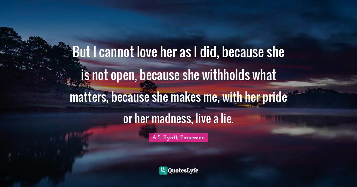 But I cannot love her as I did, because she is not open, because she withholds what matters, because she makes me, with her pride or her madness, live a lie.
