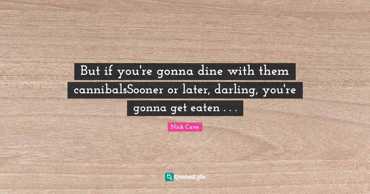 But if you're gonna dine with them cannibalsSooner or later, darling, you're gonna get eaten . . .